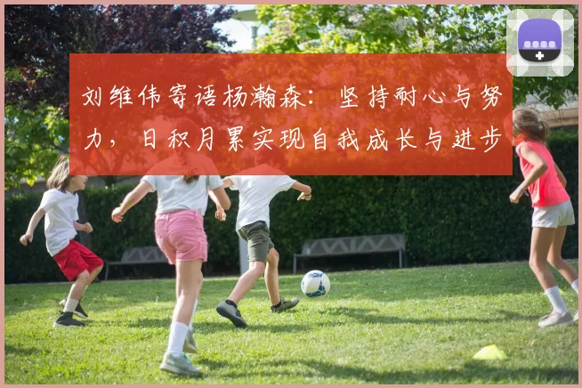 刘维伟寄语杨瀚森：坚持耐心与努力，日积月累实现自我成长与进步
