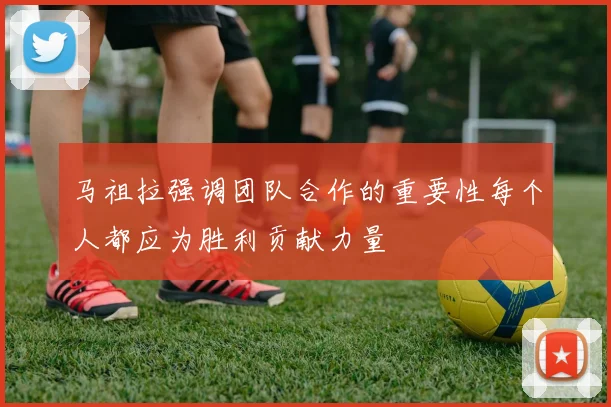 马祖拉强调团队合作的重要性每个人都应为胜利贡献力量