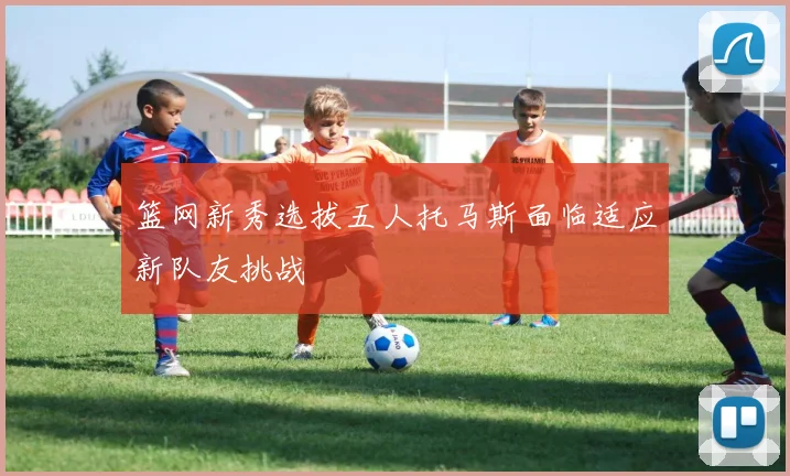 篮网新秀选拔五人托马斯面临适应新队友挑战