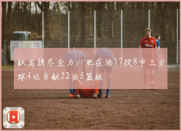 狄龙拼尽全力六犯在场17投8中三分球4记贡献22分5篮板