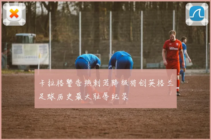 卡拉格警告热刺若降级将创英格兰足球历史最大耻辱纪录
