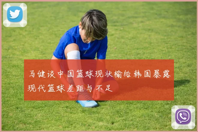 马健谈中国篮球现状输给韩国暴露现代篮球差距与不足