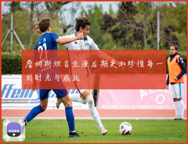 詹姆斯坦言生涯后期更加珍惜每一刻时光与成就