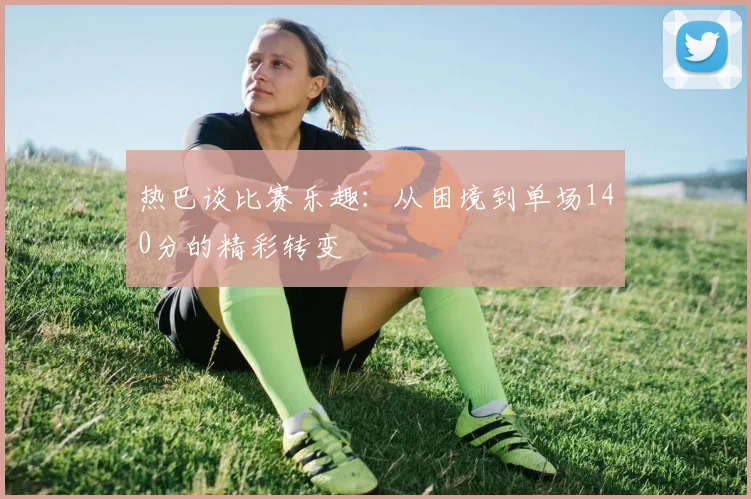 热巴谈比赛乐趣：从困境到单场140分的精彩转变