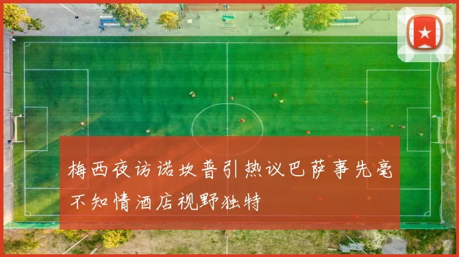 梅西夜访诺坎普引热议巴萨事先毫不知情酒店视野独特