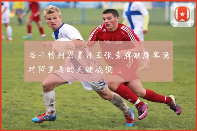 洛卡特利因累计五张黄牌缺席客场对阵罗马的关键战役