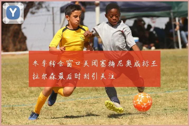 冬季转会窗口关闭塞梅尼奥成标王拉尔森最后时刻引关注