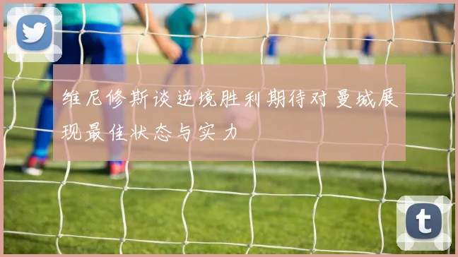 维尼修斯谈逆境胜利期待对曼城展现最佳状态与实力