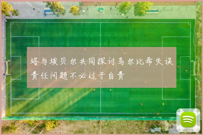 塔与埃贝尔共同探讨乌尔比希失误责任问题不必过于自责