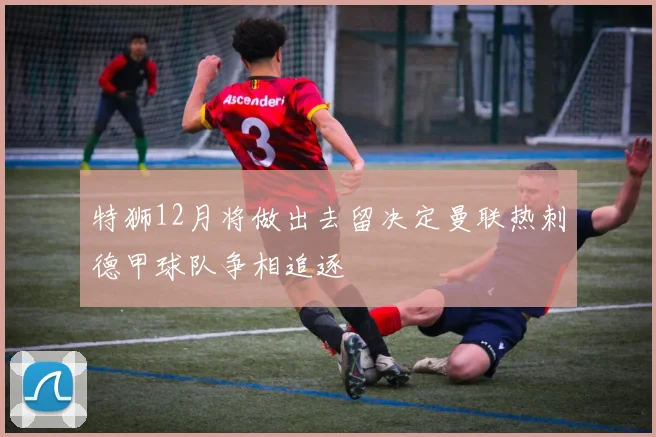 特狮12月将做出去留决定曼联热刺德甲球队争相追逐