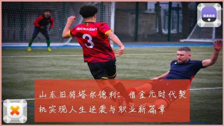 山东旧将塔尔德利：借金元时代契机实现人生逆袭与职业新篇章