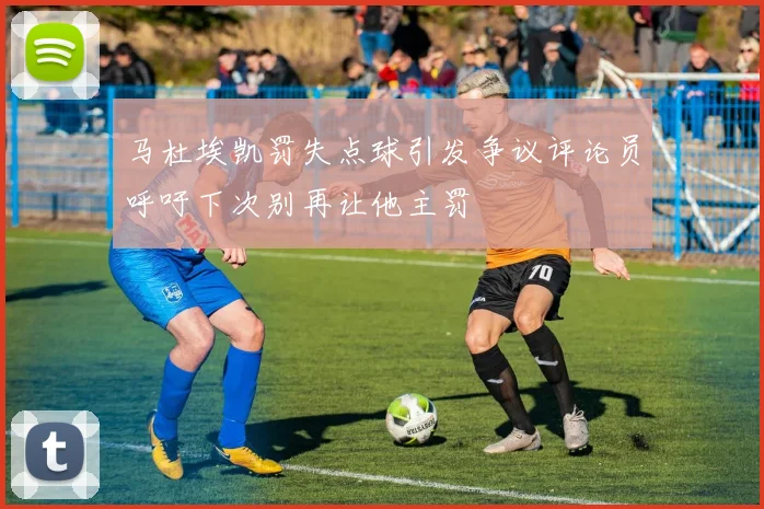 马杜埃凯罚失点球引发争议评论员呼吁下次别再让他主罚