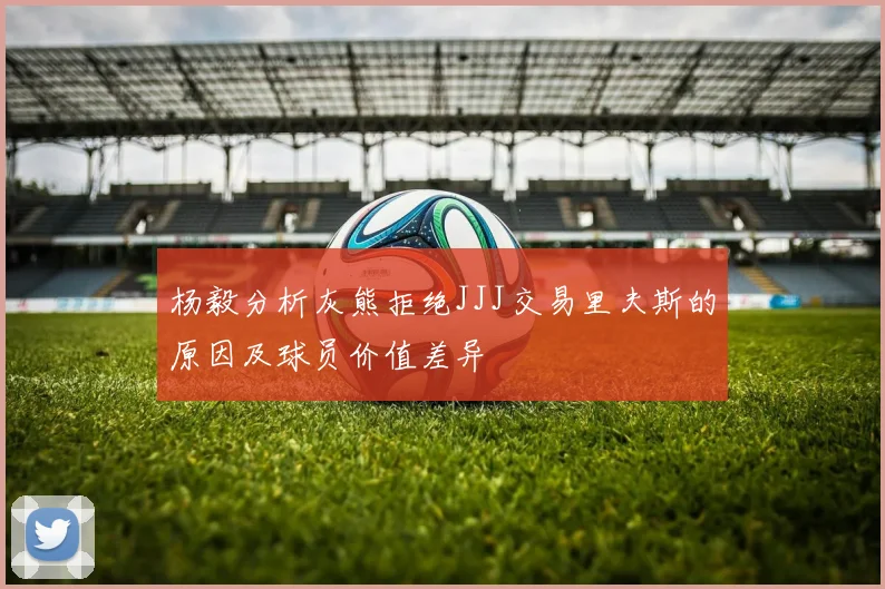 杨毅分析灰熊拒绝JJJ交易里夫斯的原因及球员价值差异