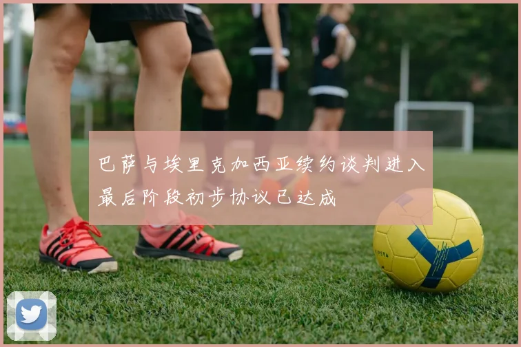 巴萨与埃里克加西亚续约谈判进入最后阶段初步协议已达成