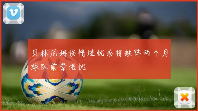 贝林厄姆伤情堪忧或将缺阵两个月球队前景堪忧