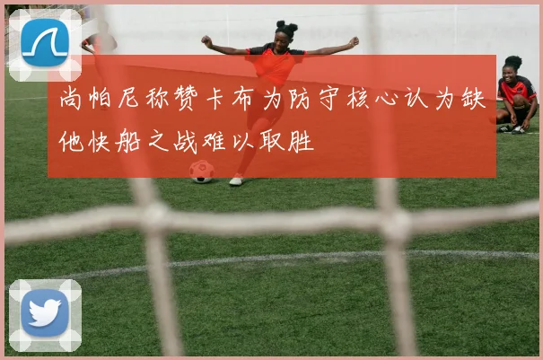 尚帕尼称赞卡布为防守核心认为缺他快船之战难以取胜