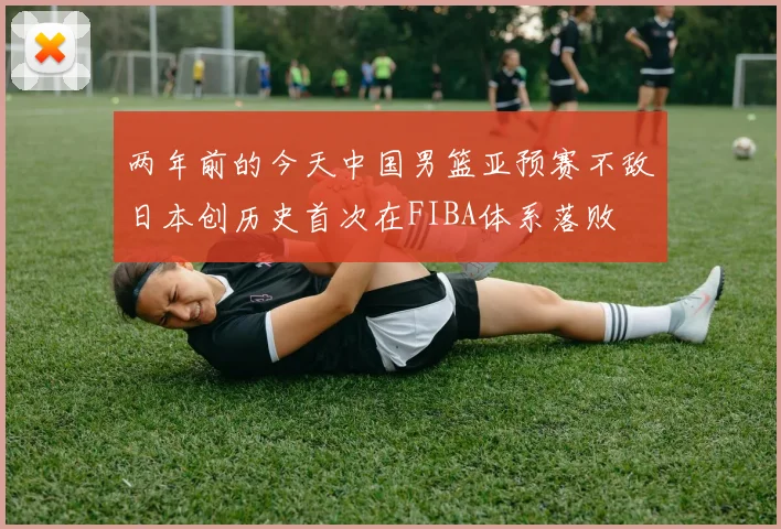 两年前的今天中国男篮亚预赛不敌日本创历史首次在FIBA体系落败