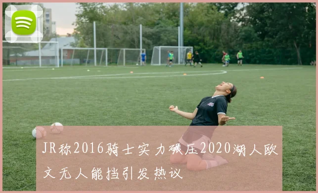 JR称2016骑士实力碾压2020湖人欧文无人能挡引发热议