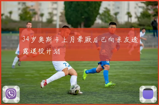 34岁奥斯卡上月晕厥后已向亲友透露退役计划