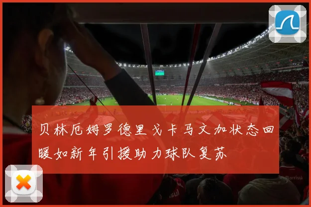 贝林厄姆罗德里戈卡马文加状态回暖如新年引援助力球队复苏