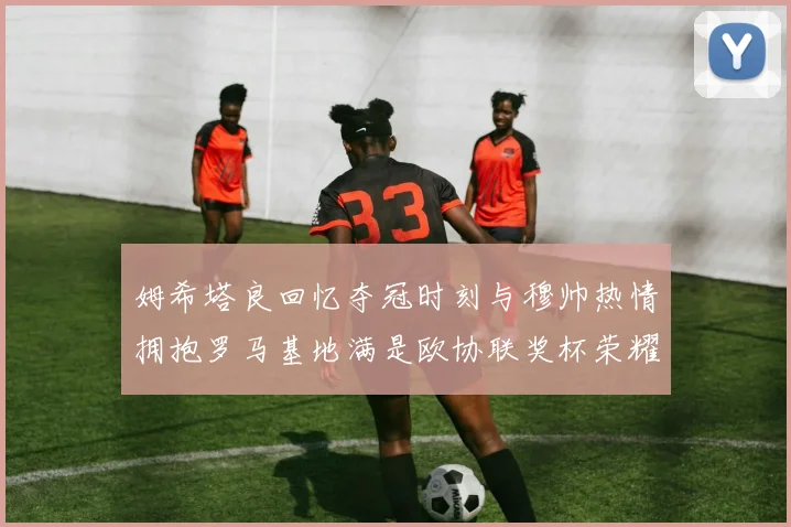 姆希塔良回忆夺冠时刻与穆帅热情拥抱罗马基地满是欧协联奖杯荣耀