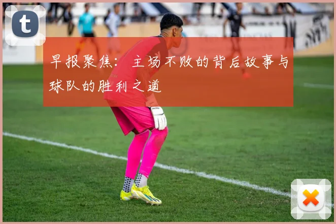 早报聚焦：主场不败的背后故事与球队的胜利之道