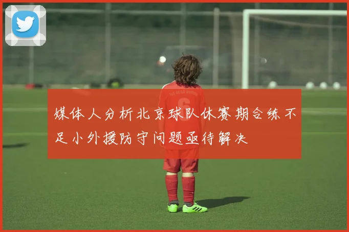 媒体人分析北京球队休赛期合练不足小外援防守问题亟待解决