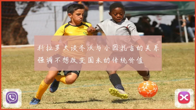 科拉罗夫谈齐沃与小因扎吉的关系强调不想改变国米的传统价值