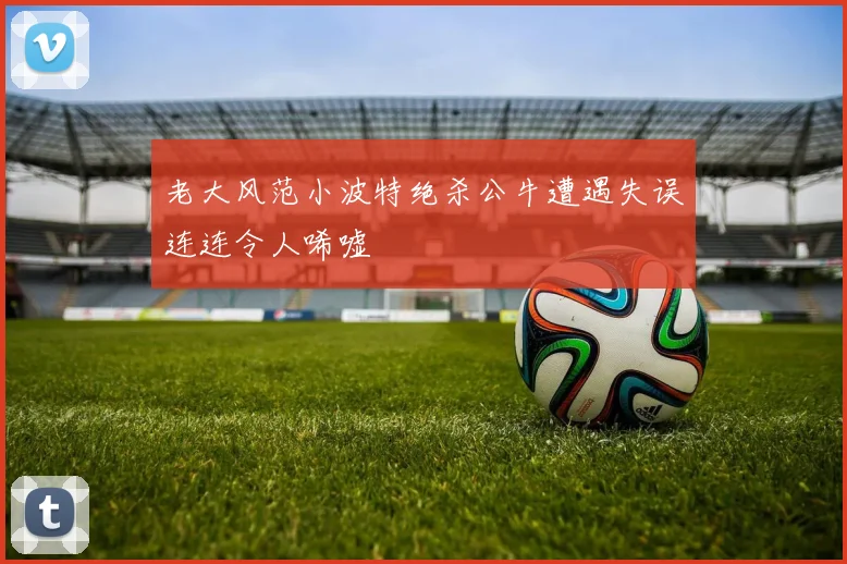 老大风范小波特绝杀公牛遭遇失误连连令人唏嘘