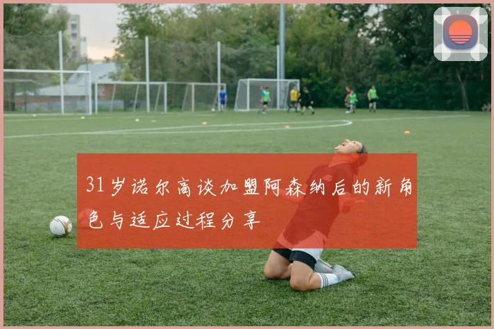 31岁诺尔高谈加盟阿森纳后的新角色与适应过程分享