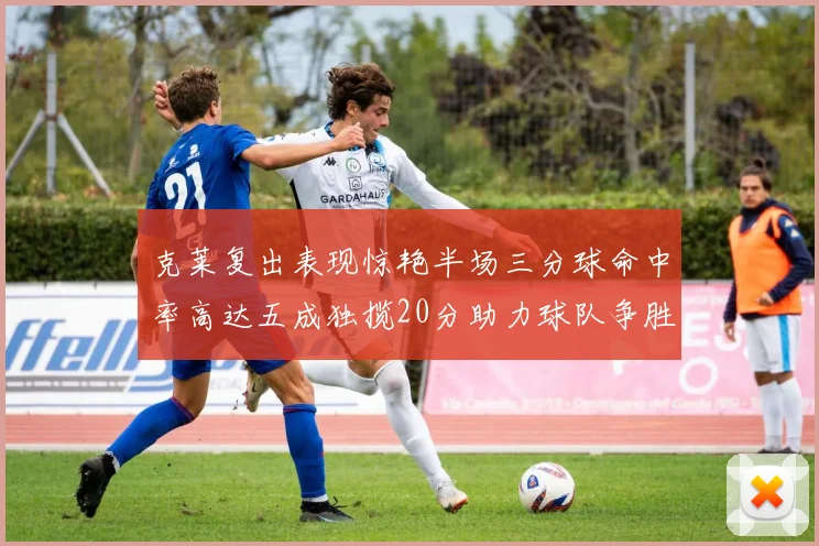 克莱复出表现惊艳半场三分球命中率高达五成独揽20分助力球队争胜