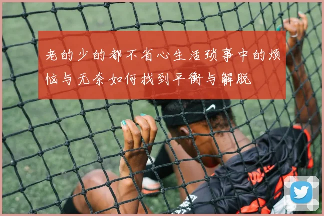 老的少的都不省心生活琐事中的烦恼与无奈如何找到平衡与解脱