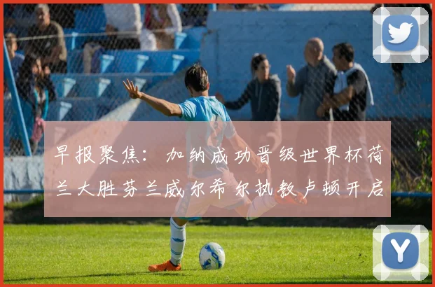 早报聚焦：加纳成功晋级世界杯荷兰大胜芬兰威尔希尔执教卢顿开启新篇章