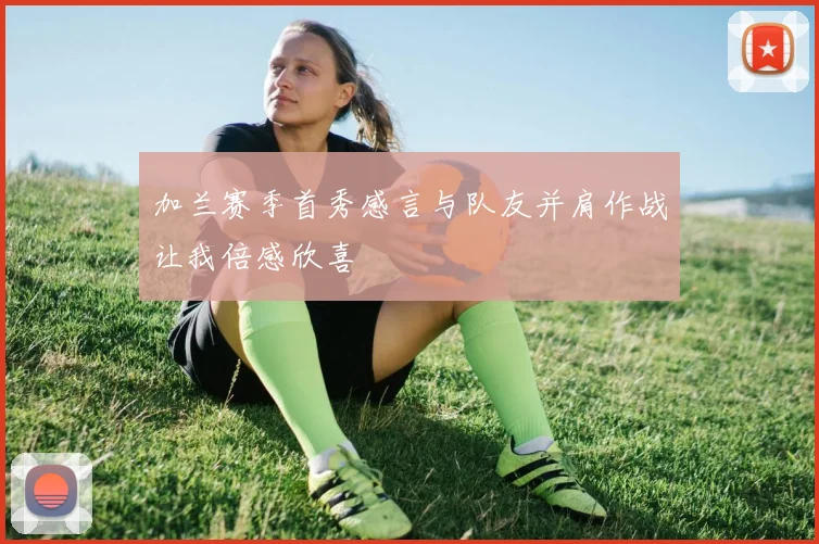 加兰赛季首秀感言与队友并肩作战让我倍感欣喜