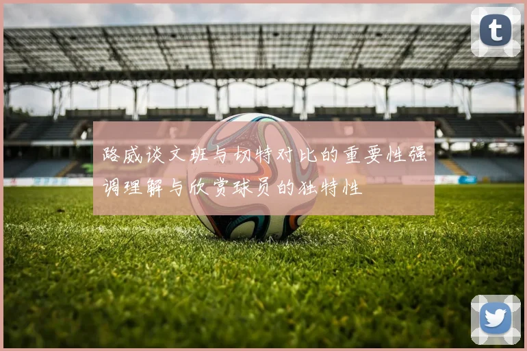 路威谈文班与切特对比的重要性强调理解与欣赏球员的独特性