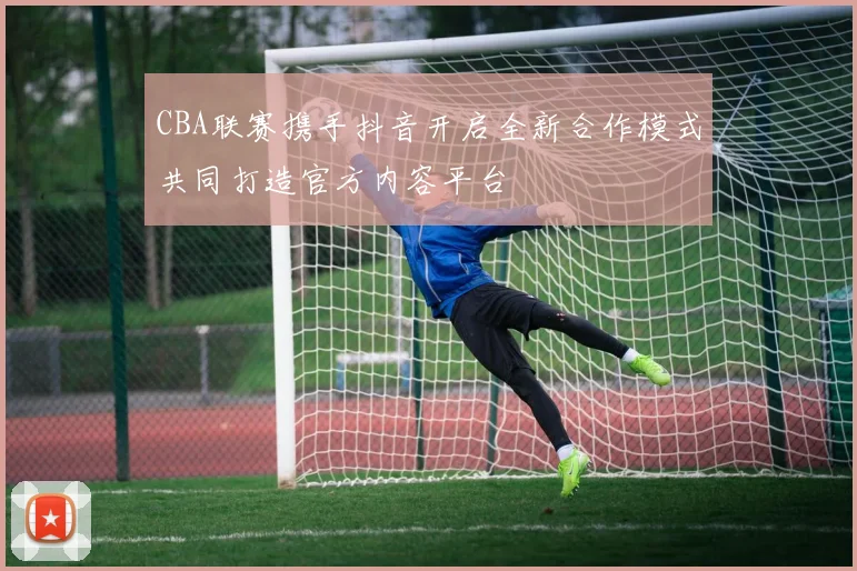 CBA联赛携手抖音开启全新合作模式共同打造官方内容平台