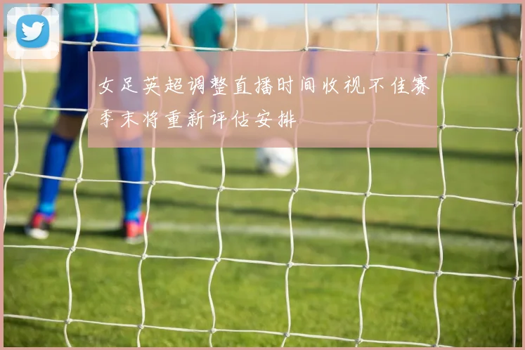 女足英超调整直播时间收视不佳赛季末将重新评估安排